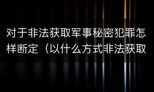 对于非法获取军事秘密犯罪怎样断定（以什么方式非法获取军事秘密的构成非法获取军事秘密罪）