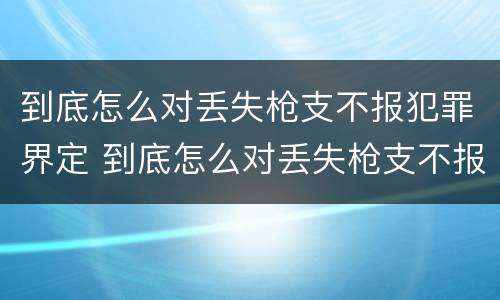 到底怎么对丢失枪支不报犯罪界定 到底怎么对丢失枪支不报犯罪界定的人