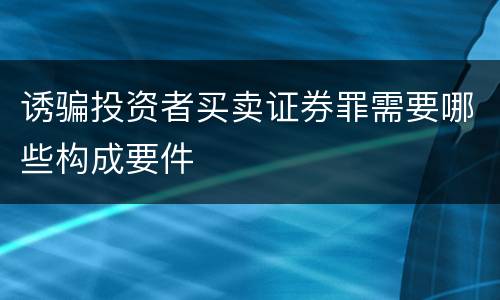诱骗投资者买卖证券罪需要哪些构成要件