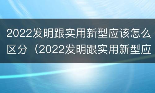 2022发明跟实用新型应该怎么区分（2022发明跟实用新型应该怎么区分呢）