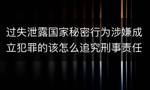过失泄露国家秘密行为涉嫌成立犯罪的该怎么追究刑事责任