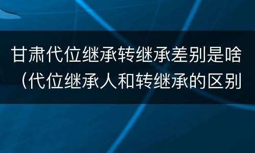 甘肃代位继承转继承差别是啥（代位继承人和转继承的区别）