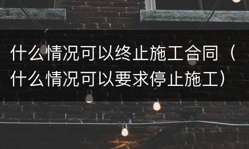 什么情况可以终止施工合同(什么情况可以要求停止施工)