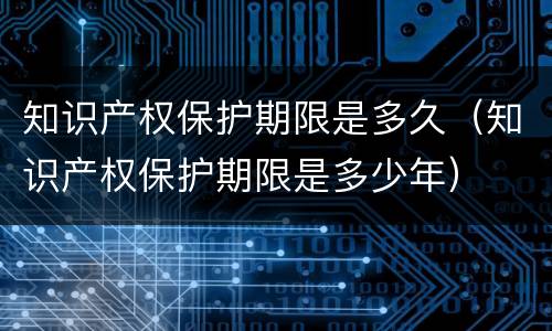 知识产权保护期限是多久（知识产权保护期限是多少年）