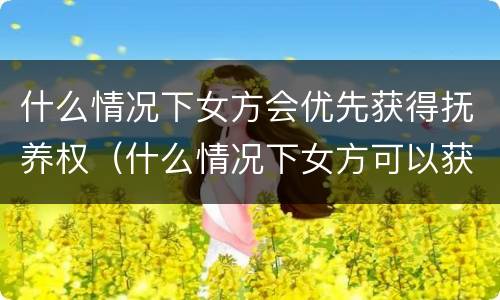 什么情况下女方会优先获得抚养权（什么情况下女方可以获得抚养权）