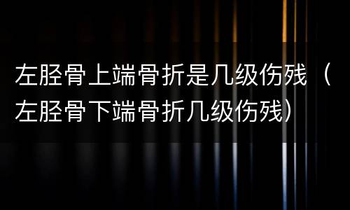 左胫骨上端骨折是几级伤残（左胫骨下端骨折几级伤残）