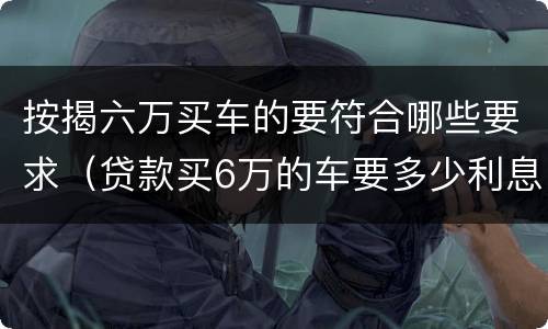 按揭六万买车的要符合哪些要求（贷款买6万的车要多少利息）