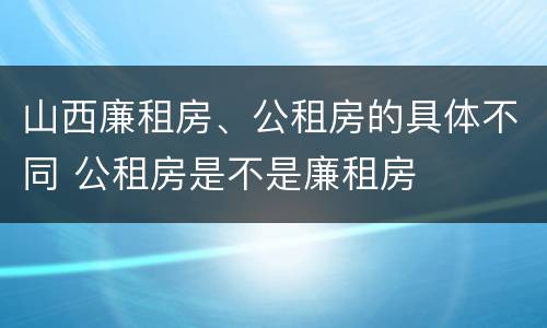 山西廉租房、公租房的具体不同 公租房是不是廉租房