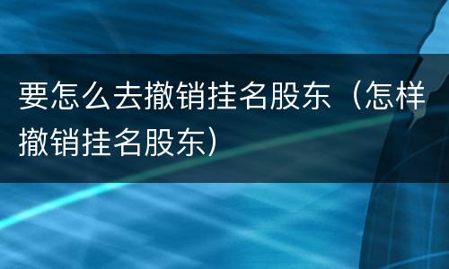 要怎么去撤销挂名股东（怎样撤销挂名股东）