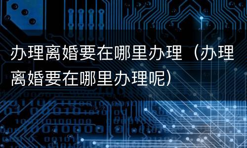 办理离婚要在哪里办理（办理离婚要在哪里办理呢）