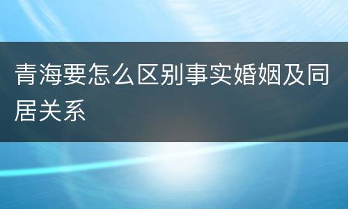 青海要怎么区别事实婚姻及同居关系