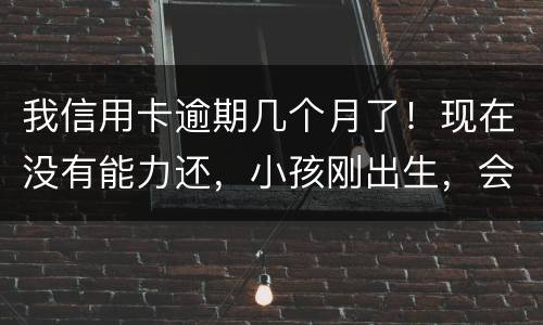 我信用卡逾期几个月了！现在没有能力还，小孩刚出生，会不会马上被坐牢