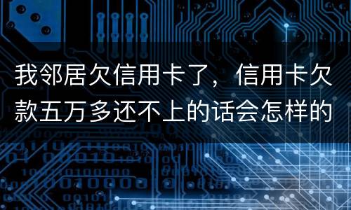 我邻居欠信用卡了，信用卡欠款五万多还不上的话会怎样的啊