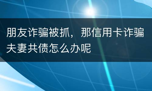 朋友诈骗被抓，那信用卡诈骗夫妻共债怎么办呢