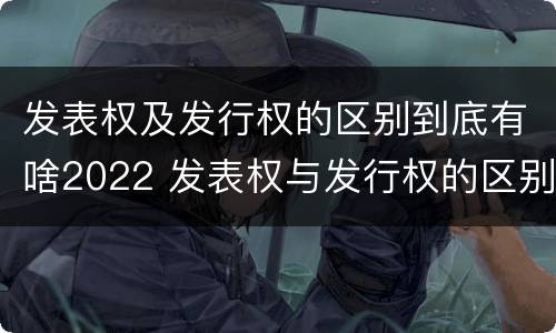 发表权及发行权的区别到底有啥2022 发表权与发行权的区别