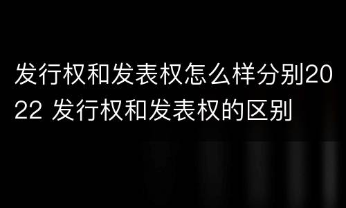 发行权和发表权怎么样分别2022 发行权和发表权的区别