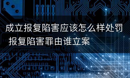 成立报复陷害应该怎么样处罚 报复陷害罪由谁立案