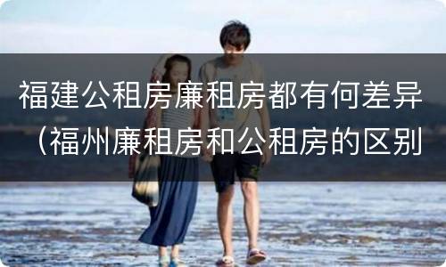 福建公租房廉租房都有何差异（福州廉租房和公租房的区别）
