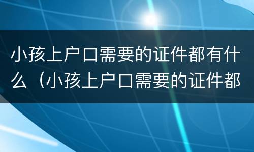 小孩上户口需要的证件都有什么（小孩上户口需要的证件都有什么呢）