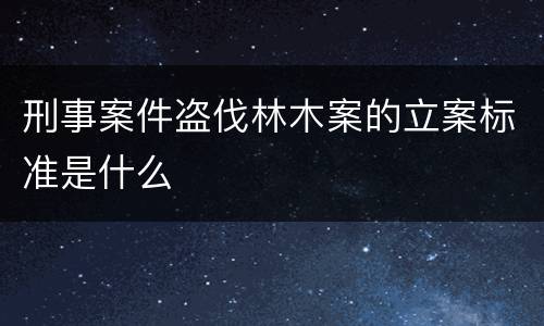 刑事案件盗伐林木案的立案标准是什么