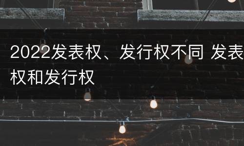 2022发表权、发行权不同 发表权和发行权