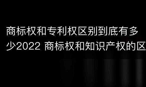 商标权和专利权区别到底有多少2022 商标权和知识产权的区别