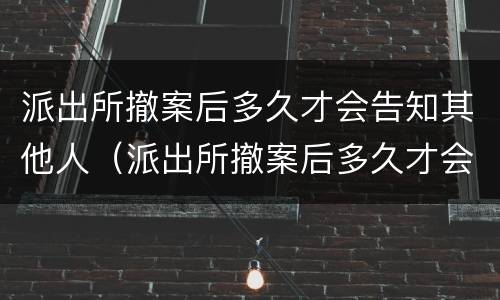 派出所撤案后多久才会告知其他人（派出所撤案后多久才会告知其他人名字）