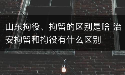 山东拘役、拘留的区别是啥 治安拘留和拘役有什么区别