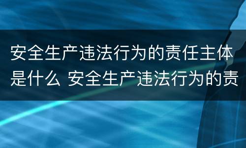 安全生产违法行为的责任主体是什么 安全生产违法行为的责任主体是什么职责