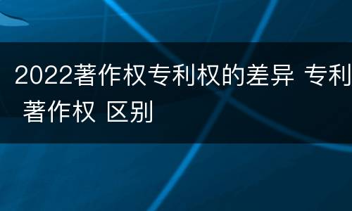 2022著作权专利权的差异 专利 著作权 区别