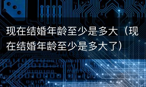 现在结婚年龄至少是多大（现在结婚年龄至少是多大了）