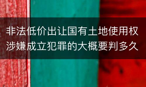 非法低价出让国有土地使用权涉嫌成立犯罪的大概要判多久