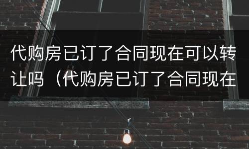 代购房已订了合同现在可以转让吗（代购房已订了合同现在可以转让吗安全吗）