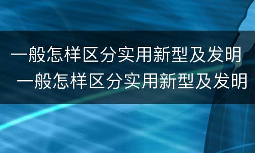 一般怎样区分实用新型及发明 一般怎样区分实用新型及发明的