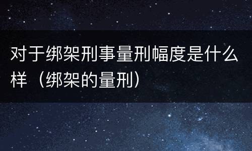 对于绑架刑事量刑幅度是什么样(绑架的量刑)