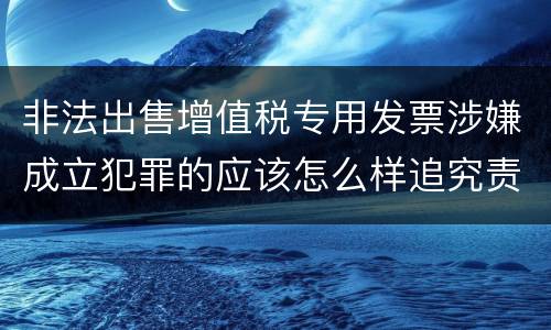 非法出售增值税专用发票涉嫌成立犯罪的应该怎么样追究责任