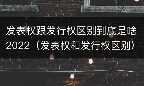 发表权跟发行权区别到底是啥2022（发表权和发行权区别）