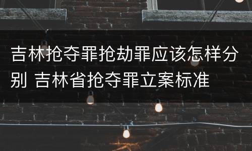 吉林抢夺罪抢劫罪应该怎样分别 吉林省抢夺罪立案标准