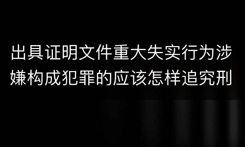 出具证明文件重大失实行为涉嫌构成犯罪的应该怎样追究刑事责任
