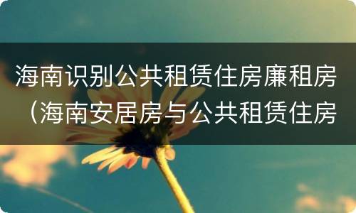 海南识别公共租赁住房廉租房（海南安居房与公共租赁住房新政策）