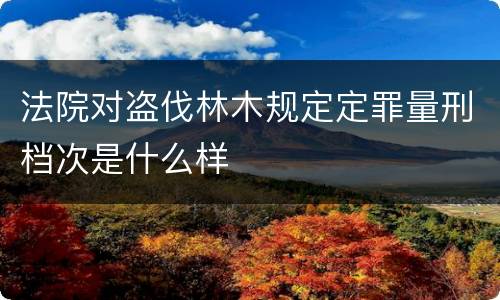 法院对盗伐林木规定定罪量刑档次是什么样