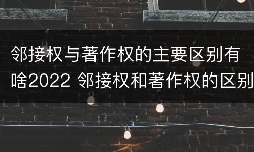 邻接权与著作权的主要区别有啥2022 邻接权和著作权的区别是什么?