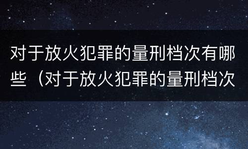 对于放火犯罪的量刑档次有哪些（对于放火犯罪的量刑档次有哪些标准）