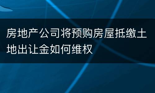 房地产公司将预购房屋抵缴土地出让金如何维权