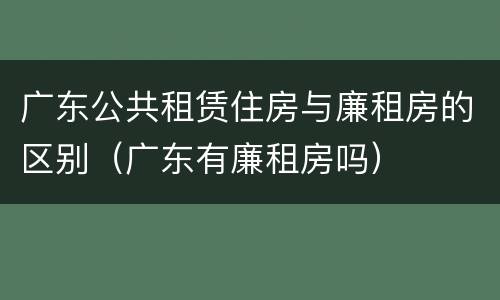广东公共租赁住房与廉租房的区别（广东有廉租房吗）