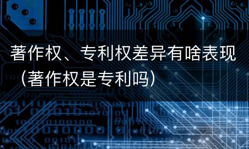著作权、专利权差异有啥表现（著作权是专利吗）