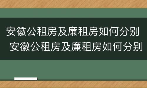安徽公租房及廉租房如何分别 安徽公租房及廉租房如何分别购买