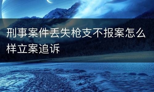 刑事案件丢失枪支不报案怎么样立案追诉