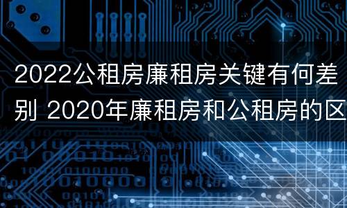2022公租房廉租房关键有何差别 2020年廉租房和公租房的区别
