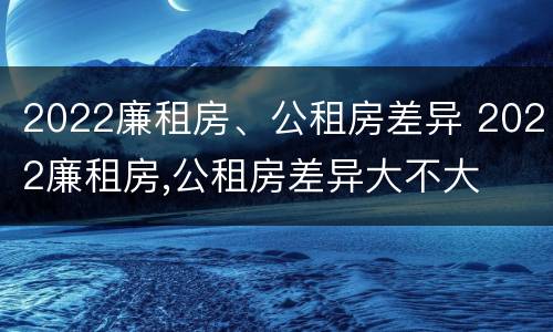 2022廉租房、公租房差异 2022廉租房,公租房差异大不大
